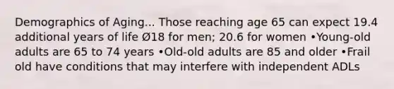 Demographics of Aging... Those reaching age 65 can expect 19.4 additional years of life Ø18 for men; 20.6 for women •Young-old adults are 65 to 74 years •Old-old adults are 85 and older •Frail old have conditions that may interfere with independent ADLs