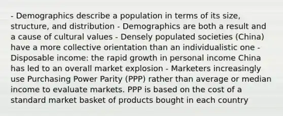 - Demographics describe a population in terms of its size, structure, and distribution - Demographics are both a result and a cause of cultural values - Densely populated societies (China) have a more collective orientation than an individualistic one - Disposable income: the rapid growth in personal income China has led to an overall market explosion - Marketers increasingly use Purchasing Power Parity (PPP) rather than average or median income to evaluate markets. PPP is based on the cost of a standard market basket of products bought in each country