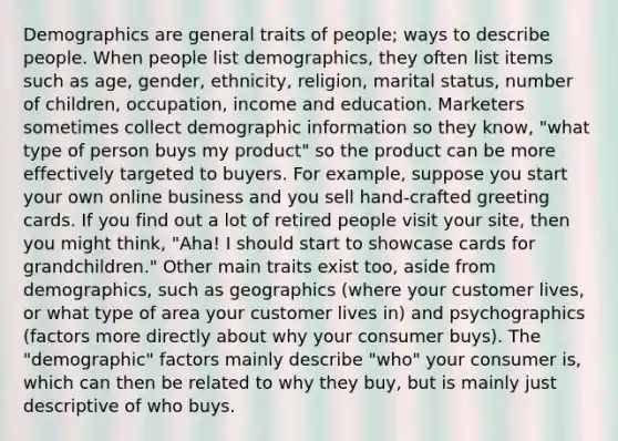 Demographics are general traits of people; ways to describe people. When people list demographics, they often list items such as age, gender, ethnicity, religion, marital status, number of children, occupation, income and education. Marketers sometimes collect demographic information so they know, "what type of person buys my product" so the product can be more effectively targeted to buyers. For example, suppose you start your own online business and you sell hand-crafted greeting cards. If you find out a lot of retired people visit your site, then you might think, "Aha! I should start to showcase cards for grandchildren." Other main traits exist too, aside from demographics, such as geographics (where your customer lives, or what type of area your customer lives in) and psychographics (factors more directly about why your consumer buys). The "demographic" factors mainly describe "who" your consumer is, which can then be related to why they buy, but is mainly just descriptive of who buys.