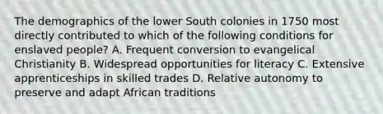 The demographics of the lower South colonies in 1750 most directly contributed to which of the following conditions for enslaved people? A. Frequent conversion to evangelical Christianity B. Widespread opportunities for literacy C. Extensive apprenticeships in skilled trades D. Relative autonomy to preserve and adapt African traditions