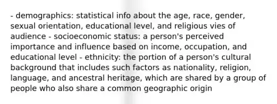 - demographics: statistical info about the age, race, gender, sexual orientation, educational level, and religious vies of audience - socioeconomic status: a person's perceived importance and influence based on income, occupation, and educational level - ethnicity: the portion of a person's cultural background that includes such factors as nationality, religion, language, and ancestral heritage, which are shared by a group of people who also share a common geographic origin