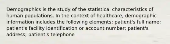 Demographics is the study of the statistical characteristics of human populations. In the context of healthcare, demographic information includes the following elements: patient's full name; patient's facility identification or account number; patient's address; patient's telephone