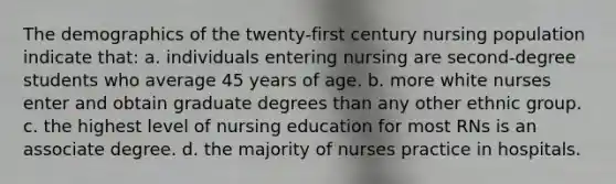 The demographics of the twenty-first century nursing population indicate that: a. individuals entering nursing are second-degree students who average 45 years of age. b. more white nurses enter and obtain graduate degrees than any other ethnic group. c. the highest level of nursing education for most RNs is an associate degree. d. the majority of nurses practice in hospitals.