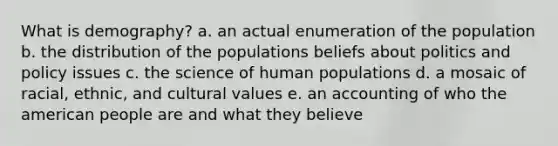 What is demography? a. an actual enumeration of the population b. the distribution of the populations beliefs about politics and policy issues c. the science of human populations d. a mosaic of racial, ethnic, and cultural values e. an accounting of who the american people are and what they believe