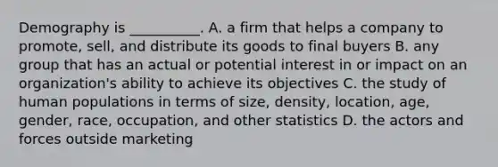 Demography is __________. A. a firm that helps a company to promote, sell, and distribute its goods to final buyers B. any group that has an actual or potential interest in or impact on an organization's ability to achieve its objectives C. the study of human populations in terms of size, density, location, age, gender, race, occupation, and other statistics D. the actors and forces outside marketing