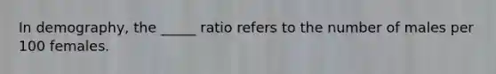 In demography, the _____ ratio refers to the number of males per 100 females.