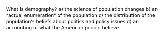 What is demography? a) the science of population changes b) an "actual enumeration" of the population c) the distribution of the population's beliefs about politics and policy issues d) an accounting of what the American people believe