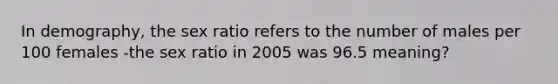 In demography, the sex ratio refers to the number of males per 100 females -the sex ratio in 2005 was 96.5 meaning?