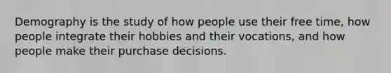 Demography is the study of how people use their free time, how people integrate their hobbies and their vocations, and how people make their purchase decisions.