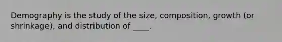 Demography is the study of the size, composition, growth (or shrinkage), and distribution of ____.