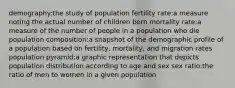 demography:the study of population fertility rate:a measure noting the actual number of children born mortality rate:a measure of the number of people in a population who die population composition:a snapshot of the demographic profile of a population based on fertility, mortality, and migration rates population pyramid:a graphic representation that depicts population distribution according to age and sex sex ratio:the ratio of men to women in a given population