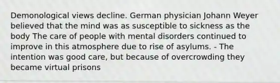 Demonological views decline. German physician Johann Weyer believed that the mind was as susceptible to sickness as the body The care of people with mental disorders continued to improve in this atmosphere due to rise of asylums. - The intention was good care, but because of overcrowding they became virtual prisons