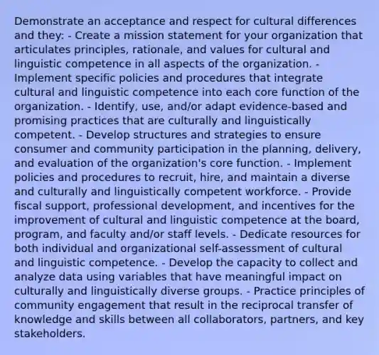 Demonstrate an acceptance and respect for cultural differences and they: - Create a mission statement for your organization that articulates principles, rationale, and values for cultural and linguistic competence in all aspects of the organization. - Implement specific policies and procedures that integrate cultural and linguistic competence into each core function of the organization. - Identify, use, and/or adapt evidence-based and promising practices that are culturally and linguistically competent. - Develop structures and strategies to ensure consumer and community participation in the planning, delivery, and evaluation of the organization's core function. - Implement policies and procedures to recruit, hire, and maintain a diverse and culturally and linguistically competent workforce. - Provide fiscal support, professional development, and incentives for the improvement of cultural and linguistic competence at the board, program, and faculty and/or staff levels. - Dedicate resources for both individual and organizational self-assessment of cultural and linguistic competence. - Develop the capacity to collect and analyze data using variables that have meaningful impact on culturally and linguistically diverse groups. - Practice principles of community engagement that result in the reciprocal transfer of knowledge and skills between all collaborators, partners, and key stakeholders.