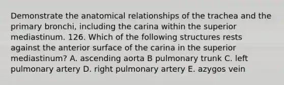 Demonstrate the anatomical relationships of the trachea and the primary bronchi, including the carina within the superior mediastinum. 126. Which of the following structures rests against the anterior surface of the carina in the superior mediastinum? A. ascending aorta B pulmonary trunk C. left pulmonary artery D. right pulmonary artery E. azygos vein