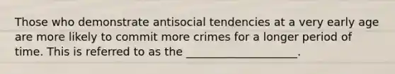 Those who demonstrate antisocial tendencies at a very early age are more likely to commit more crimes for a longer period of time. This is referred to as the ____________________.