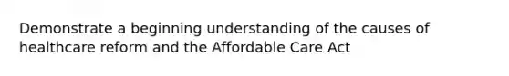 Demonstrate a beginning understanding of the causes of healthcare reform and the Affordable Care Act