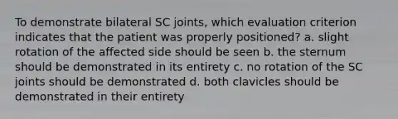 To demonstrate bilateral SC joints, which evaluation criterion indicates that the patient was properly positioned? a. slight rotation of the affected side should be seen b. the sternum should be demonstrated in its entirety c. no rotation of the SC joints should be demonstrated d. both clavicles should be demonstrated in their entirety