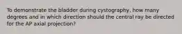 To demonstrate the bladder during cystography, how many degrees and in which direction should the central ray be directed for the AP axial projection?