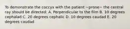 To demonstrate the coccyx with the patient ~prone~ the central ray should be directed: A. Perpendicular to the film B. 10 degrees cephalad C. 20 degrees cephalic D. 10 degrees caudad E. 20 degrees caudad