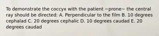 To demonstrate the coccyx with the patient ~prone~ the central ray should be directed: A. Perpendicular to the film B. 10 degrees cephalad C. 20 degrees cephalic D. 10 degrees caudad E. 20 degrees caudad