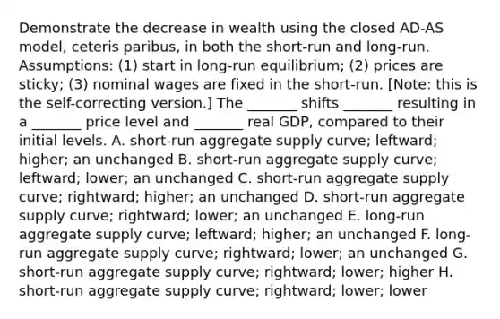 Demonstrate the decrease in wealth using the closed AD-AS model, ceteris paribus, in both the short-run and long-run. Assumptions: (1) start in long-run equilibrium; (2) prices are sticky; (3) nominal wages are fixed in the short-run. [Note: this is the self-correcting version.] The _______ shifts _______ resulting in a _______ price level and _______ real GDP, compared to their initial levels. A. short-run aggregate supply curve; leftward; higher; an unchanged B. short-run aggregate supply curve; leftward; lower; an unchanged C. short-run aggregate supply curve; rightward; higher; an unchanged D. short-run aggregate supply curve; rightward; lower; an unchanged E. long-run aggregate supply curve; leftward; higher; an unchanged F. long-run aggregate supply curve; rightward; lower; an unchanged G. short-run aggregate supply curve; rightward; lower; higher H. short-run aggregate supply curve; rightward; lower; lower