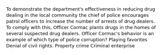 To demonstrate the department's effectiveness in reducing drug dealing in the local community the chief of police encourages patrol officers to increase the number of arrests of drug dealers. To comply with this, Officer Cormac plants drugs in the homes of several suspected drug dealers. Officer Cormac's behavior is an example of which type of police corruption? Playing favorites Denial of civil rights. Property crime Criminal enterprise