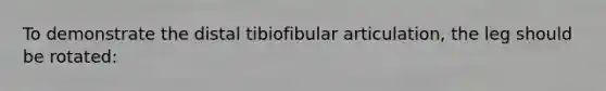 To demonstrate the distal tibiofibular articulation, the leg should be rotated: