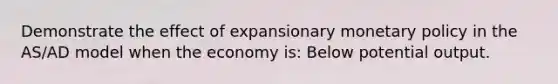 Demonstrate the effect of expansionary monetary policy in the AS/AD model when the economy is: Below potential output.