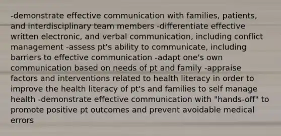 -demonstrate effective communication with families, patients, and interdisciplinary team members -differentiate effective written electronic, and verbal communication, including conflict management -assess pt's ability to communicate, including barriers to effective communication -adapt one's own communication based on needs of pt and family -appraise factors and interventions related to health literacy in order to improve the health literacy of pt's and families to self manage health -demonstrate effective communication with "hands-off" to promote positive pt outcomes and prevent avoidable medical errors