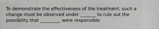 To demonstrate the effectiveness of the treatment, such a change must be observed under _______ to rule out the possibility that _________ were responsible