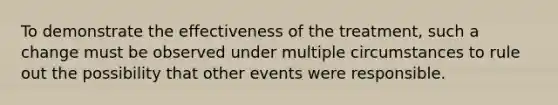 To demonstrate the effectiveness of the treatment, such a change must be observed under multiple circumstances to rule out the possibility that other events were responsible.