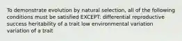 To demonstrate evolution by natural selection, all of the following conditions must be satisfied EXCEPT: differential reproductive success heritability of a trait low environmental variation variation of a trait