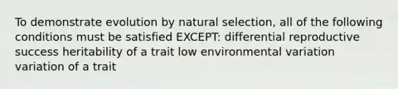 To demonstrate evolution by natural selection, all of the following conditions must be satisfied EXCEPT: differential reproductive success heritability of a trait low environmental variation variation of a trait