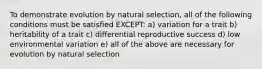 To demonstrate evolution by natural selection, all of the following conditions must be satisfied EXCEPT: a) variation for a trait b) heritability of a trait c) differential reproductive success d) low environmental variation e) all of the above are necessary for evolution by natural selection