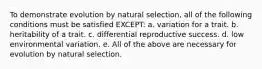 To demonstrate evolution by natural selection, all of the following conditions must be satisfied EXCEPT: a. variation for a trait. b. heritability of a trait. c. differential reproductive success. d. low environmental variation. e. All of the above are necessary for evolution by natural selection.