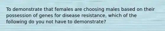 To demonstrate that females are choosing males based on their possession of genes for disease resistance, which of the following do you not have to demonstrate?