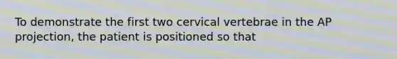 To demonstrate the first two cervical vertebrae in the AP projection, the patient is positioned so that