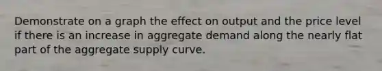 Demonstrate on a graph the effect on output and the price level if there is an increase in aggregate demand along the nearly flat part of the aggregate supply curve.