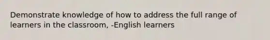 Demonstrate knowledge of how to address the full range of learners in the classroom, -English learners