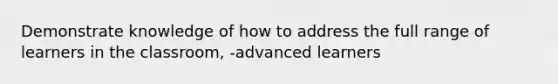 Demonstrate knowledge of how to address the full range of learners in the classroom, -advanced learners