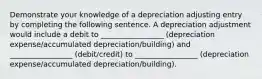 Demonstrate your knowledge of a depreciation adjusting entry by completing the following sentence. A depreciation adjustment would include a debit to _________________ (depreciation expense/accumulated depreciation/building) and _________________ (debit/credit) to _________________ (depreciation expense/accumulated depreciation/building).