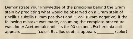 Demonstrate your knowledge of the principles behind the Gram stain by predicting what would be observed on a Gram stain of Bacillus subtilis (Gram positive) and E. coli (Gram negative) if the following mistake was made, assuming the complete procedure was done: Acetone-alcohol sits for 90 seconds Escherichia coli appears ________ (color) Bacillus subtilis appears _________ (color)