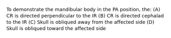 To demonstrate the mandibular body in the PA position, the: (A) CR is directed perpendicular to the IR (B) CR is directed cephalad to the IR (C) Skull is obliqued away from the affected side (D) Skull is obliqued toward the affected side