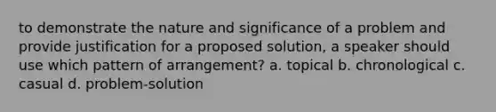 to demonstrate the nature and significance of a problem and provide justification for a proposed solution, a speaker should use which pattern of arrangement? a. topical b. chronological c. casual d. problem-solution