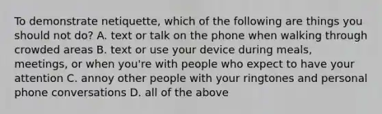 To demonstrate​ netiquette, which of the following are things you should not​ do? A. text or talk on the phone when walking through crowded areas B. text or use your device during​ meals, meetings, or when​ you're with people who expect to have your attention C. annoy other people with your ringtones and personal phone conversations D. all of the above