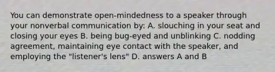 You can demonstrate open-mindedness to a speaker through your nonverbal communication by: A. slouching in your seat and closing your eyes B. being bug-eyed and unblinking C. nodding agreement, maintaining eye contact with the speaker, and employing the "listener's lens" D. answers A and B