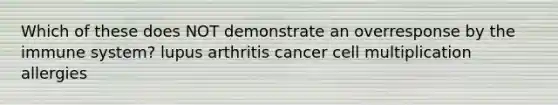 Which of these does NOT demonstrate an overresponse by the immune system? lupus arthritis cancer cell multiplication allergies