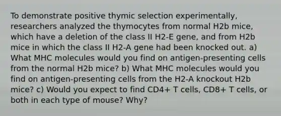 To demonstrate positive thymic selection experimentally, researchers analyzed the thymocytes from normal H2b mice, which have a deletion of the class II H2-E gene, and from H2b mice in which the class II H2-A gene had been knocked out. a) What MHC molecules would you find on antigen-presenting cells from the normal H2b mice? b) What MHC molecules would you find on antigen-presenting cells from the H2-A knockout H2b mice? c) Would you expect to find CD4+ T cells, CD8+ T cells, or both in each type of mouse? Why?