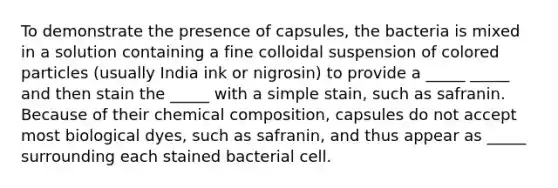 To demonstrate the presence of capsules, the bacteria is mixed in a solution containing a fine colloidal suspension of colored particles (usually India ink or nigrosin) to provide a _____ _____ and then stain the _____ with a simple stain, such as safranin. Because of their chemical composition, capsules do not accept most biological dyes, such as safranin, and thus appear as _____ surrounding each stained bacterial cell.