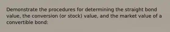 Demonstrate the procedures for determining the straight bond value, the conversion (or stock) value, and the market value of a convertible bond: